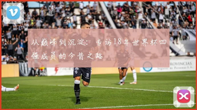 从巅峰到沉淀：专访18年世界杯四强成员的今昔之路
