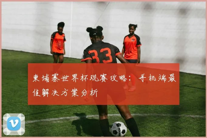 柬埔寨世界杯观赛攻略：手机端最佳解决方案分析