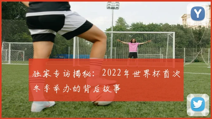 独家专访揭秘:2022年世界杯首次冬季举办的背后故事