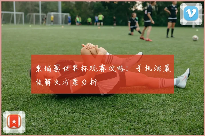 柬埔寨世界杯观赛攻略:手机端最佳解决方案分析
