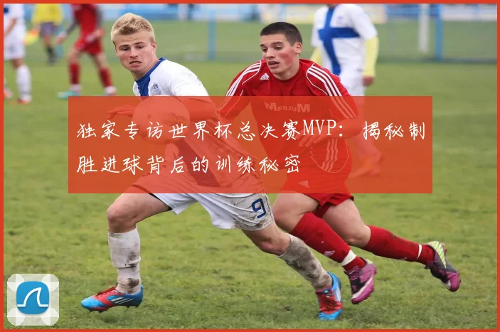 独家专访世界杯总决赛MVP:揭秘制胜进球背后的训练秘密