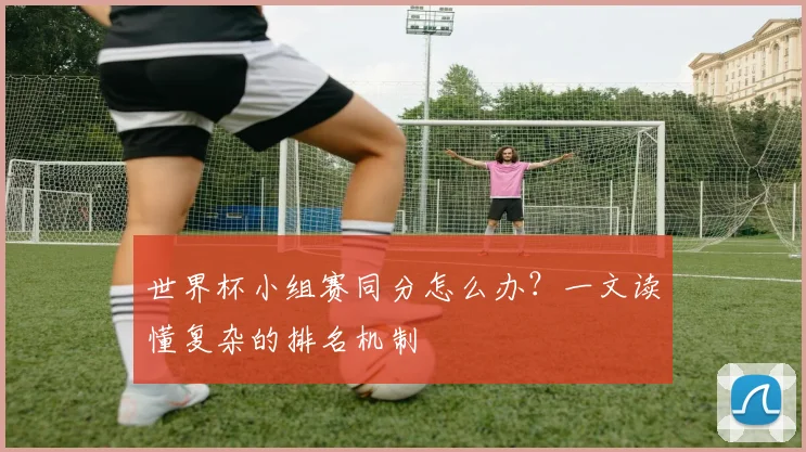 世界杯小组赛同分怎么办？一文读懂复杂的排名机制