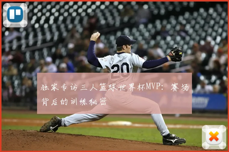 独家专访三人篮球世界杯MVP：赛场背后的训练秘密