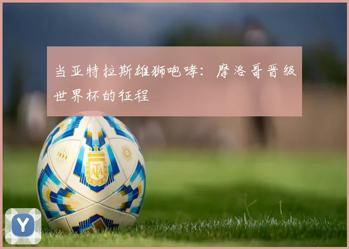当亚特拉斯雄狮咆哮:摩洛哥晋级世界杯的征程