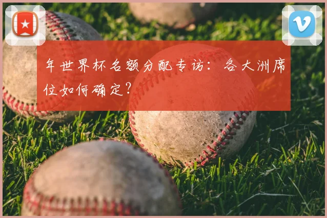 年世界杯名额分配专访:各大洲席位如何确定?