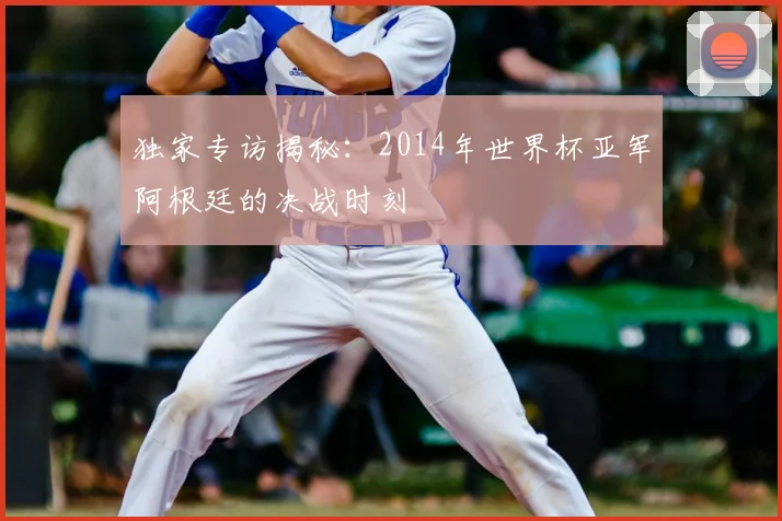 独家专访揭秘：2014年世界杯亚军阿根廷的决战时刻