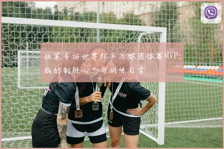 独家专访世界杯乒乓球团体赛MVP：我的制胜心态与训练日常