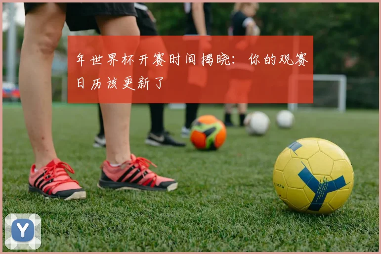 年世界杯开赛时间揭晓：你的观赛日历该更新了
