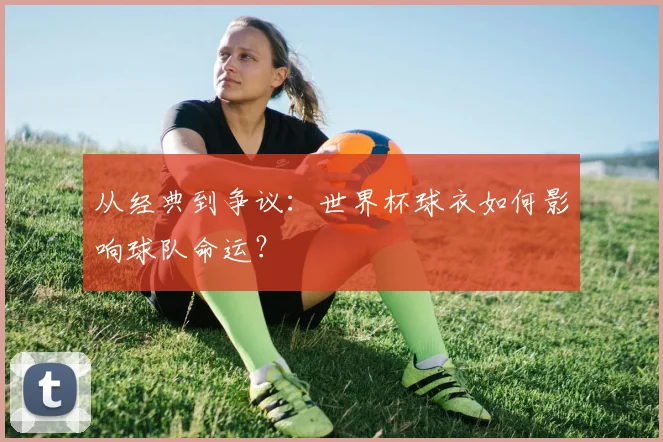 从经典到争议:世界杯球衣如何影响球队命运?