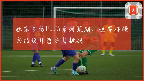 独家专访FIFA系列策划:世界杯模式的设计哲学与挑战
