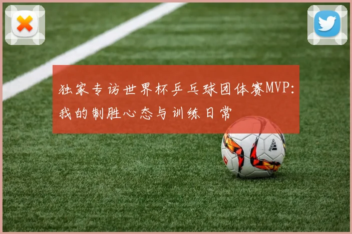独家专访世界杯乒乓球团体赛MVP：我的制胜心态与训练日常