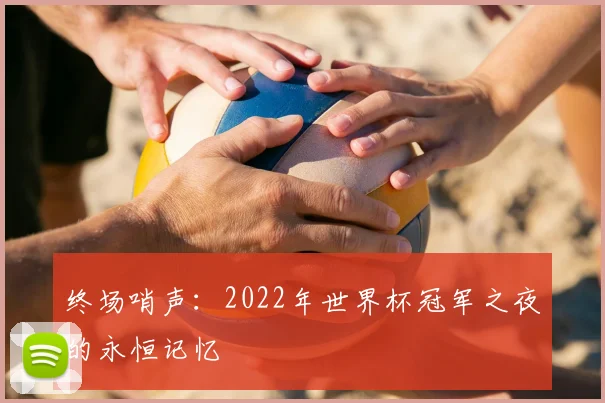 终场哨声：2022年世界杯冠军之夜的永恒记忆