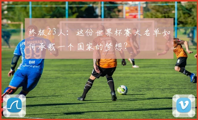 终极23人：这份世界杯赛大名单如何承载一个国家的梦想？