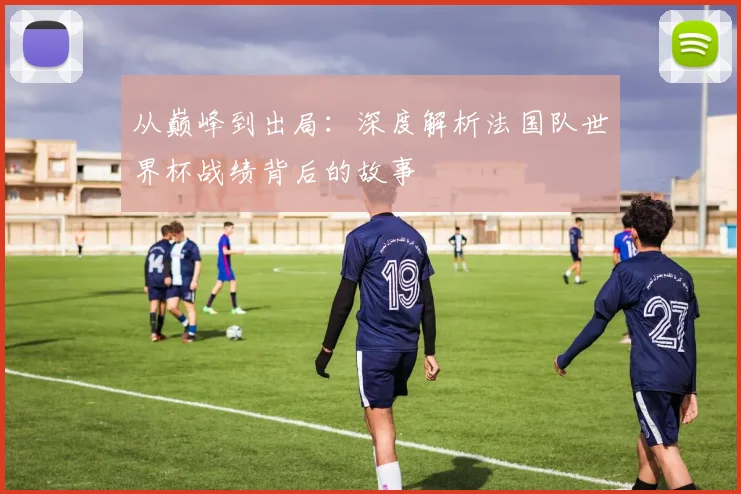 从巅峰到出局：深度解析法国队世界杯战绩背后的故事