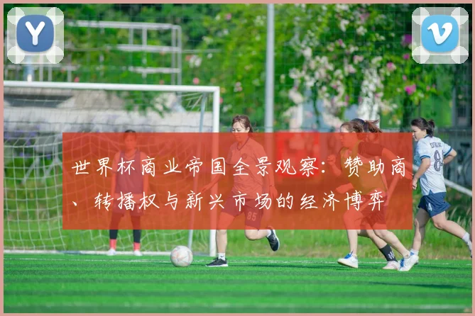 世界杯商业帝国全景观察：赞助商、转播权与新兴市场的经济博弈