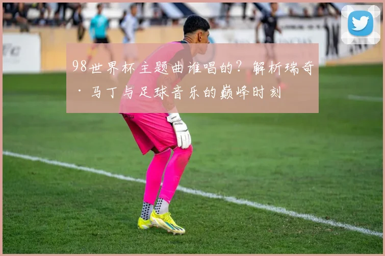 98世界杯主题曲谁唱的？解析瑞奇·马丁与足球音乐的巅峰时刻