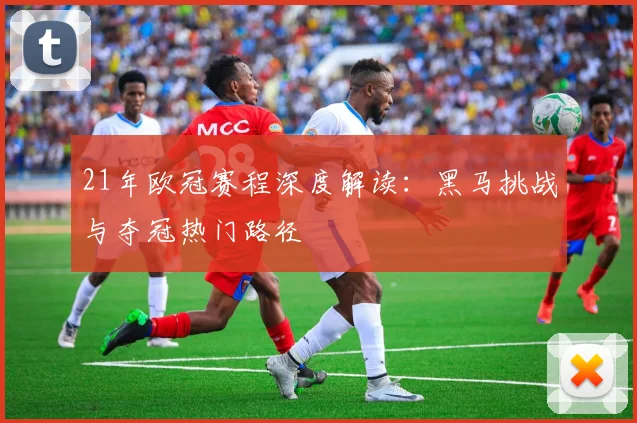21年欧冠赛程深度解读：黑马挑战与夺冠热门路径