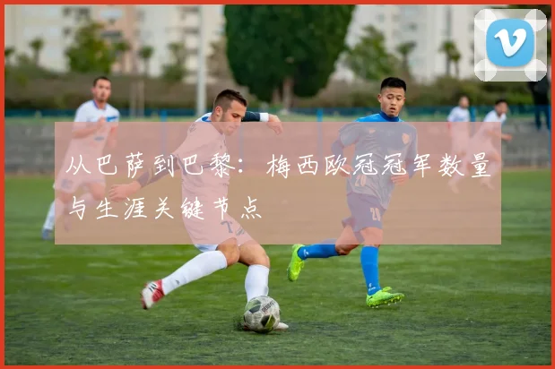 从巴萨到巴黎：梅西欧冠冠军数量与生涯关键节点