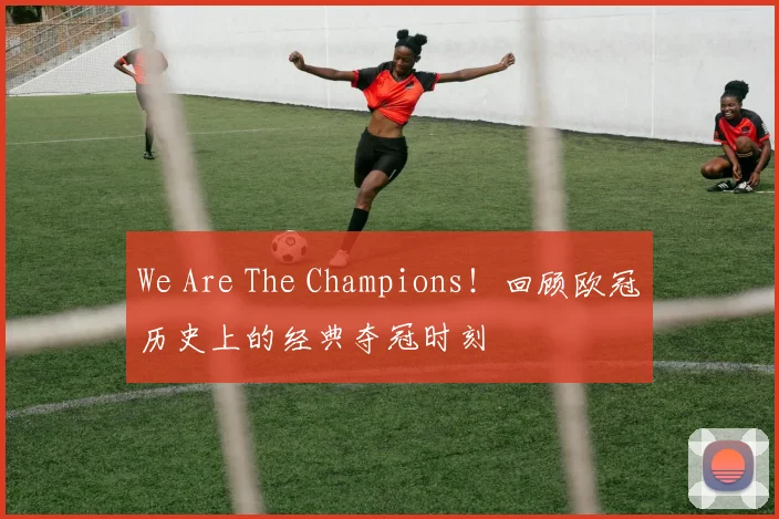 We Are The Champions！回顾欧冠历史上的经典夺冠时刻