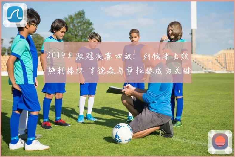 2019年欧冠决赛回放：利物浦击败热刺捧杯 亨德森与萨拉赫成为关键看点