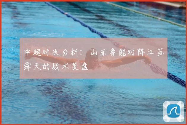 中超对决分析：山东鲁能对阵江苏舜天的战术复盘
